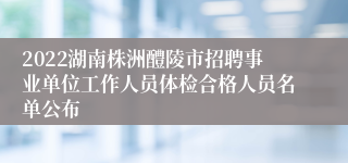 2022湖南株洲醴陵市招聘事业单位工作人员体检合格人员名单公布