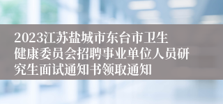 2023江苏盐城市东台市卫生健康委员会招聘事业单位人员研究生面试通知书领取通知