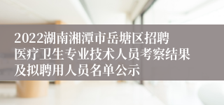 2022湖南湘潭市岳塘区招聘医疗卫生专业技术人员考察结果及拟聘用人员名单公示