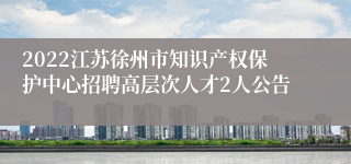 2022江苏徐州市知识产权保护中心招聘高层次人才2人公告