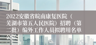 2022安徽省皖南康复医院（芜湖市第五人民医院）招聘（第二批）编外工作人员拟聘用名单公示