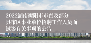 2022湖南衡阳市市直及部分县市区事业单位招聘工作人员面试等有关事项的公告