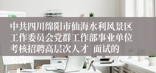 中共四川绵阳市仙海水利风景区工作委员会党群工作部事业单位考核招聘高层次人才  面试的公告