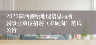 2023陕西测绘地理信息局所属事业单位招聘（本硕岗）笔试公告