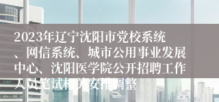 2023年辽宁沈阳市党校系统、网信系统、城市公用事业发展中心、沈阳医学院公开招聘工作人员笔试相关安排调整