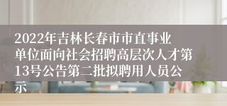 2022年吉林长春市市直事业单位面向社会招聘高层次人才第13号公告第二批拟聘用人员公示