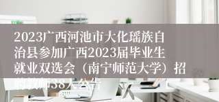 2023广西河池市大化瑶族自治县参加广西2023届毕业生就业双选会（南宁师范大学）招聘教师38人公告