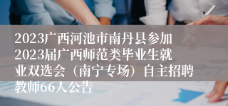 2023广西河池市南丹县参加2023届广西师范类毕业生就业双选会（南宁专场）自主招聘教师66人公告