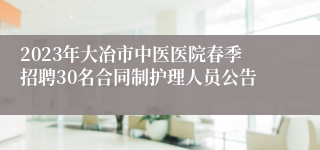 2023年大冶市中医医院春季招聘30名合同制护理人员公告