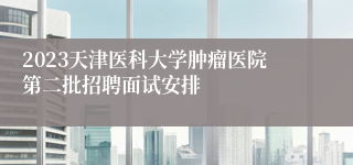 2023天津医科大学肿瘤医院第二批招聘面试安排