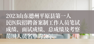 2023山东德州平原县第一人民医院招聘备案制工作人员笔试成绩、面试成绩、总成绩及考察范围人员名单的公示