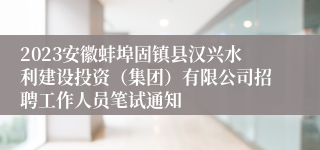 2023安徽蚌埠固镇县汉兴水利建设投资（集团）有限公司招聘工作人员笔试通知