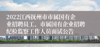 2022江西抚州市市属国有企业招聘员工、市属国有企业招聘纪检监察工作人员面试公告