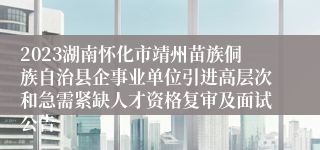 2023湖南怀化市靖州苗族侗族自治县企事业单位引进高层次和急需紧缺人才资格复审及面试公告