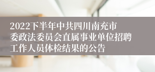 2022下半年中共四川南充市委政法委员会直属事业单位招聘工作人员体检结果的公告