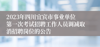 2023年四川宜宾市事业单位第一次考试招聘工作人员调减取消招聘岗位的公告