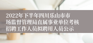 2022年下半年四川乐山市市场监督管理局直属事业单位考核招聘工作人员拟聘用人员公示