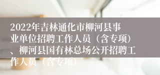 2022年吉林通化市柳河县事业单位招聘工作人员（含专项）、柳河县国有林总场公开招聘工作人员（含专项）