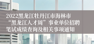 2022黑龙江牡丹江市海林市“黑龙江人才周”事业单位招聘笔试成绩查询及相关事项通知