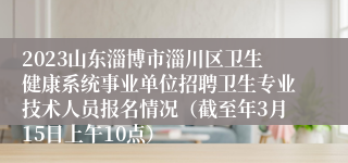 2023山东淄博市淄川区卫生健康系统事业单位招聘卫生专业技术人员报名情况（截至年3月15日上午10点）