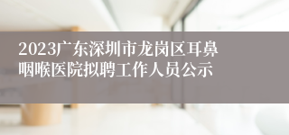 2023广东深圳市龙岗区耳鼻咽喉医院拟聘工作人员公示