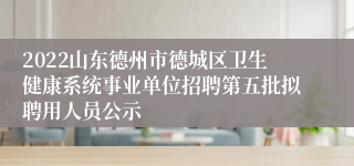 2022山东德州市德城区卫生健康系统事业单位招聘第五批拟聘用人员公示