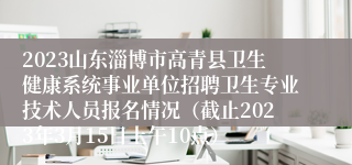 2023山东淄博市高青县卫生健康系统事业单位招聘卫生专业技术人员报名情况（截止2023年3月15日上午10点）