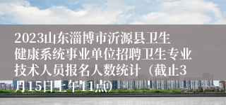 2023山东淄博市沂源县卫生健康系统事业单位招聘卫生专业技术人员报名人数统计（截止3月15日上午11点）