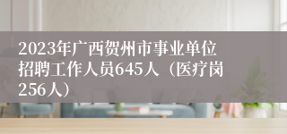 2023年广西贺州市事业单位招聘工作人员645人（医疗岗256人）