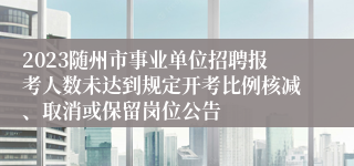 2023随州市事业单位招聘报考人数未达到规定开考比例核减、取消或保留岗位公告