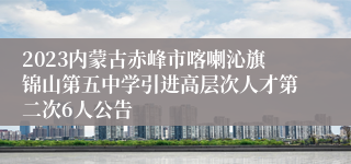 2023内蒙古赤峰市喀喇沁旗锦山第五中学引进高层次人才第二次6人公告