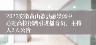 2023安徽黄山歙县融媒体中心赴高校招聘引进播音员、主持人2人公告