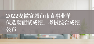 2022安徽宣城市市直事业单位选聘面试成绩、考试综合成绩公布