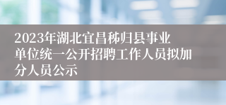 2023年湖北宜昌秭归县事业单位统一公开招聘工作人员拟加分人员公示