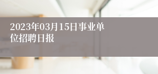 2023年03月15日事业单位招聘日报