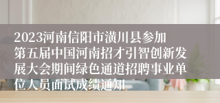 2023河南信阳市潢川县参加第五届中国河南招才引智创新发展大会期间绿色通道招聘事业单位人员面试成绩通知