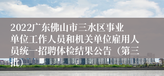 2022广东佛山市三水区事业单位工作人员和机关单位雇用人员统一招聘体检结果公告（第三批）