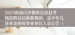 2023海南白沙黎族自治县考核招聘县民族歌舞团、县少年儿童业余体校事业单位人员公告（第5号）体检结果公告