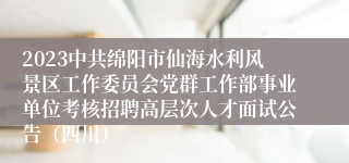 2023中共绵阳市仙海水利风景区工作委员会党群工作部事业单位考核招聘高层次人才面试公告（四川）