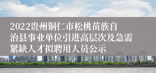 2022贵州铜仁市松桃苗族自治县事业单位引进高层次及急需紧缺人才拟聘用人员公示