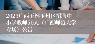 2023广西玉林玉州区招聘中小学教师50人（广西师范大学专场）公告