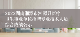 2022湖南湘潭市湘潭县医疗卫生事业单位招聘专业技术人员综合成绩公示