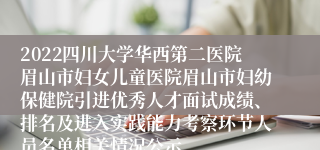 2022四川大学华西第二医院眉山市妇女儿童医院眉山市妇幼保健院引进优秀人才面试成绩、排名及进入实践能力考察环节人员名单相关情况公示