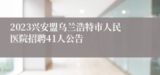 2023兴安盟乌兰浩特市人民医院招聘41人公告