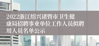 2022浙江绍兴诸暨市卫生健康局招聘事业单位工作人员拟聘用人员名单公示