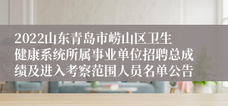 2022山东青岛市崂山区卫生健康系统所属事业单位招聘总成绩及进入考察范围人员名单公告