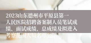 2023山东德州市平原县第一人民医院招聘备案制人员笔试成绩、面试成绩、总成绩及拟进入考察范围人员名单公示