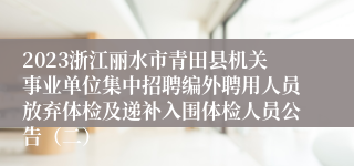 2023浙江丽水市青田县机关事业单位集中招聘编外聘用人员放弃体检及递补入围体检人员公告（二）