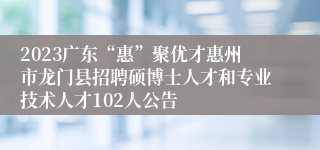 2023广东“惠”聚优才惠州市龙门县招聘硕博士人才和专业技术人才102人公告