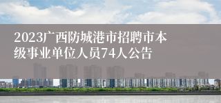 2023广西防城港市招聘市本级事业单位人员74人公告